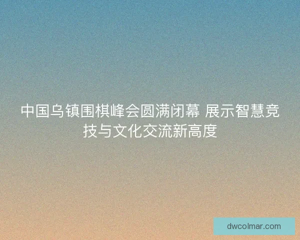 中国乌镇围棋峰会圆满闭幕 展示智慧竞技与文化交流新高度