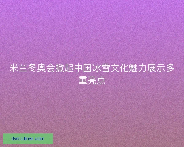 米兰冬奥会掀起中国冰雪文化魅力展示多重亮点