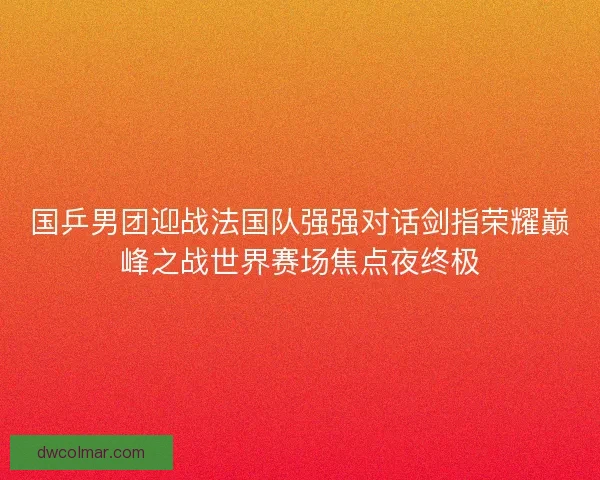 国乒男团迎战法国队强强对话剑指荣耀巅峰之战世界赛场焦点夜终极