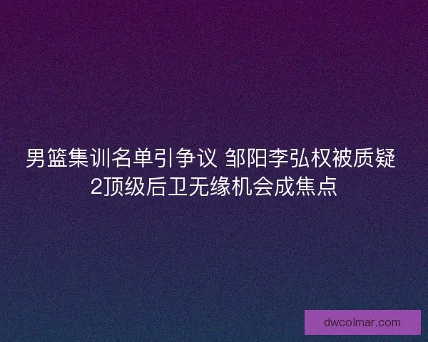 男篮集训名单引争议 邹阳李弘权被质疑 2顶级后卫无缘机会成焦点