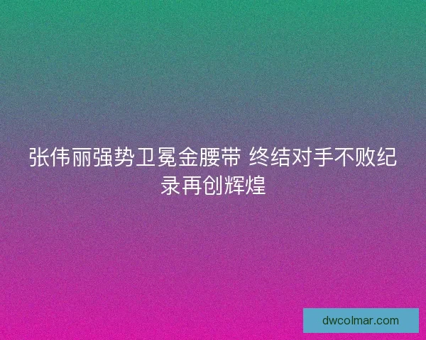 张伟丽强势卫冕金腰带 终结对手不败纪录再创辉煌