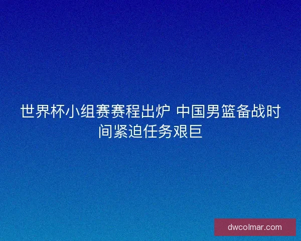 世界杯小组赛赛程出炉 中国男篮备战时间紧迫任务艰巨