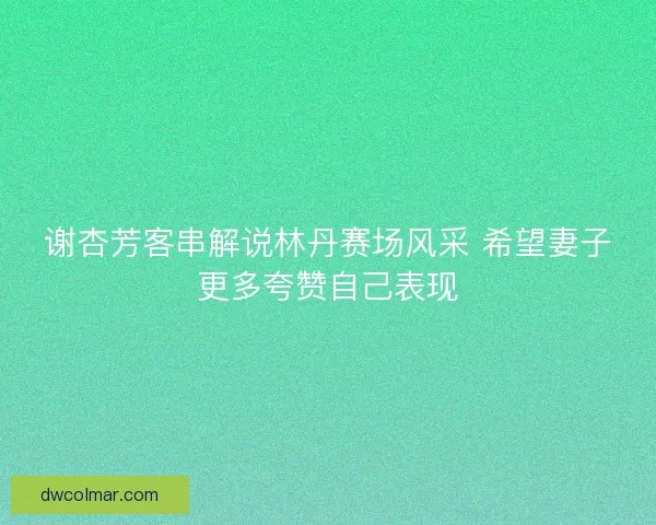 谢杏芳客串解说林丹赛场风采 希望妻子更多夸赞自己表现 谢杏芳客串解说林丹赛场风采 希望妻子更多夸赞自己表现