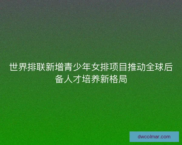 世界排联新增青少年女排项目推动全球后备人才培养新格局 世界排联新增青少年女排项目推动全球后备人才培养新格局