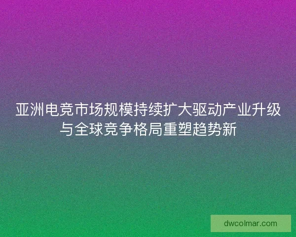 亚洲电竞市场规模持续扩大驱动产业升级与全球竞争格局重塑趋势新