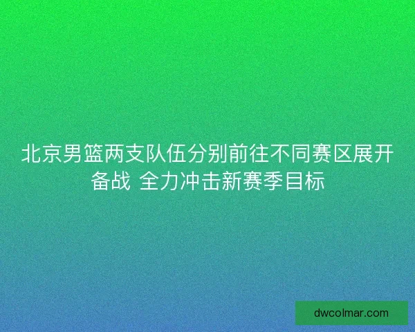北京男篮两支队伍分别前往不同赛区展开备战 全力冲击新赛季目标