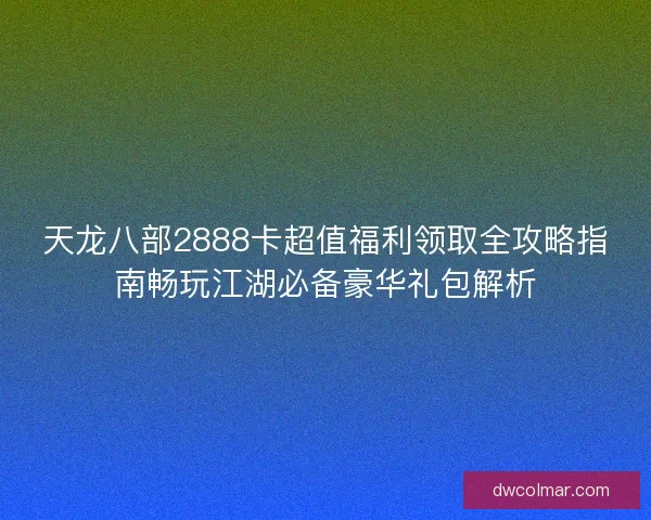 天龙八部2888卡超值福利领取全攻略指南畅玩江湖必备豪华礼包解析