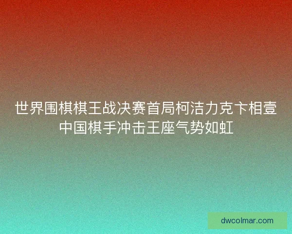 世界围棋棋王战决赛首局柯洁力克卞相壹中国棋手冲击王座气势如虹