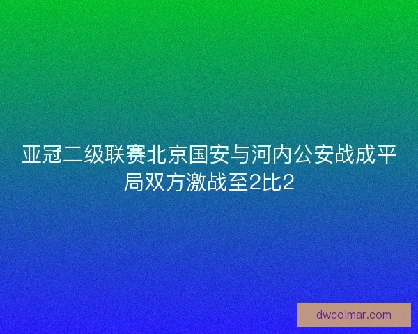 亚冠二级联赛北京国安与河内公安战成平局双方激战至2比2