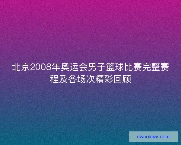 北京2008年奥运会男子篮球比赛完整赛程及各场次精彩回顾